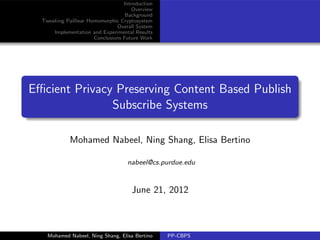 Introduction
                                      Overview
                                    Background
  Tweaking Pailliear Homomorphic Cryptosystem
                                Overall System
      Implementation and Experimental Results
                       Conclusions Future Work




Eﬃcient Privacy Preserving Content Based Publish
               Subscribe Systems

             Mohamed Nabeel, Ning Shang, Elisa Bertino

                                    nabeel@cs.purdue.edu



                                      June 21, 2012



    Mohamed Nabeel, Ning Shang, Elisa Bertino     PP-CBPS
 