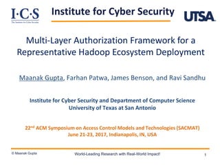 Institute for Cyber Security
© Maanak Gupta World-Leading Research with Real-World Impact! 1
Multi-Layer Authorization Framework for a
Representative Hadoop Ecosystem Deployment
Maanak Gupta, Farhan Patwa, James Benson, and Ravi Sandhu
Institute for Cyber Security and Department of Computer Science
University of Texas at San Antonio
22nd ACM Symposium on Access Control Models and Technologies (SACMAT)
June 21-23, 2017, Indianapolis, IN, USA
 