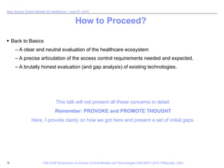How to Proceed? Back to Basics A clear and neutral evaluation of the healthcare ecosystem A precise articulation of the access control requirements needed and expected. A brutally honest evaluation (and gap analysis) of existing technologies. This talk will not present all these concerns in detail. Remember: PROVOKE and PROMOTE THOUGHT Here, I provide clarity on how we got here and present a set of initial gaps. 