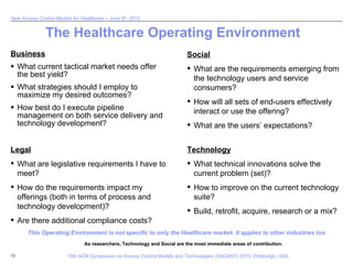 The Healthcare Operating Environment  Business What current tactical market needs offer the best yield? What strategies should I employ to maximize my desired outcomes? How best do I execute pipeline management on both service delivery and technology development? Legal What are legislative requirements I have to meet? How do the requirements impact my offerings (both in terms of process and technology development)? Are there additional compliance costs? Social What are the requirements emerging from the technology users and service consumers? How will all sets of end-users effectively interact or use the offering? What are the users’ expectations? Technology What technical innovations solve the current problem (set)? How to improve on the current technology suite? Build, retrofit, acquire, research or a mix? This Operating Environment is not specific to only the Healthcare market. It applies to other industries too As researchers, Technology and Social are the most immediate areas of contribution. 