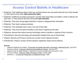 Access Control Beliefs in Healthcare (Patients): Their healthcare data is their own and that actions are only performed that are to their benefit, i.e. they assume they retain  data ownership rights . (Patients): Healthcare providers and payers use their data responsibly and safely in order to delivery the best care, i.e. they assume that they have great  data stewards .  (Patients): They have strong legal protections in place to safeguard their information. (Patients): Their data is always protected. (Patients): They ultimately have a say in the use of their data. (Patients): They have the right and ability to see what is happening with data. (Patients): Assume that mature security technology exists to address a majority of their concerns. (Practitioners): Security technology will seamlessly integrate their way of doing things. (Payers): Security and Privacy controls are counter to their objective function. (Practitioners, Payers): Access Control solutions negatively impact service delivery.  Sources: California Healthcare Foundation.  "Consumers and Health Information Technology: A National Survey" . April 2010. Ponemon Institute.  "Americans' Opinions about Healthcare Privacy" , January 2010. Deloitte Center for Health Solutions. “Global 2010 Survey of Health Care Consumers”, 2010.  Ponemon Institute.  “Electronic Health Information at Risk” , October 2009. Ackerman, L.  "A Consumer Perspective on Healthcare Privacy" . 2006. 