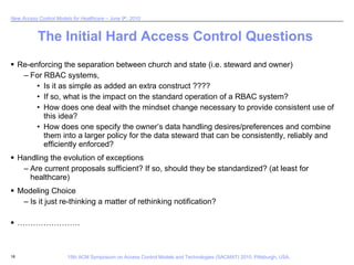 The Initial Hard Access Control Questions Re-enforcing the separation between church and state (i.e. steward and owner) For RBAC systems, Is it as simple as added an extra construct ????  If so, what is the impact on the standard operation of a RBAC system?  How does one deal with the mindset change necessary to provide consistent use of this idea?  How does one specify the owner’s data handling desires/preferences and combine them into a larger policy for the data steward that can be consistently, reliably and efficiently enforced? Handling the evolution of exceptions Are current proposals sufficient? If so, should they be standardized? (at least for healthcare) Modeling Choice Is it just re-thinking a matter of rethinking notification?  …………………… 