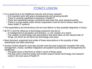 CONCLUSION It is a great time to do Healthcare security and privacy research It is important work with grave consequences and amazing benefit.  There is currently significant investment in Health IT There are interesting Industry constraints that make this work research-worthy. There is a more aware public whose cooperation must be had to extract value from these health IT systems. The expectations are tremendous and we must deliver or face possible stagnation in future. BLTS    and the influence of technology producers has led to: A misalignment of perception and practice,  i.e. the creation of a matrix The creation of technology with assumptions that were taken as the natural order of things, but which do not serve the technology end-users. Most dominant, engrained and subtle of these assumptions is the  equality of data stewardship and data ownership .  Access Control research must also provide more focused support for exception life cycle management, choice, workflow integration and patient accountability and transparency for Healthcare. The good news is that there is initial in some of these areas. The bad news is that the public and funders expect harden technology (not research code) in the next wave of health IT. 