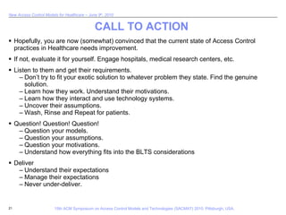 CALL TO ACTION Hopefully, you are now (somewhat) convinced that the current state of Access Control practices in Healthcare needs improvement. If not, evaluate it for yourself. Engage hospitals, medical research centers, etc.  Listen to them and get their requirements. Don’t try to fit your exotic solution to whatever problem they state. Find the genuine solution. Learn how they work. Understand their motivations. Learn how they interact and use technology systems. Uncover their assumptions. Wash, Rinse and Repeat for patients. Question! Question! Question! Question your models. Question your assumptions. Question your motivations. Understand how everything fits into the BLTS considerations Deliver  Understand their expectations Manage their expectations Never under-deliver. 
