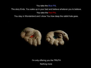 You take the  Blue Pill , The story Ends. You wake up in your bed and believe whatever you to believe. You take the  Red Pill , You stay in Wonderland and I show You how deep the rabbit hole goes. I'm only offering you the TRUTH Nothing more  