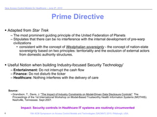 Prime Directive Adapted from  Star Trek The most prominent guiding principle of the United Federation of Planets Stipulates that there can be no interference with the internal development of pre-warp civilizations consistent with the concept of  Westphalian sovereignty  - the concept of nation-state sovereignty based on two principles: territoriality and the exclusion of external actors from domestic authority structures.  Useful Notion when building Industry-focused Security Technology * Entertainment:  Do not interrupt the cash flow Finance:  Do not disturb the ticker Healthcare:  Nothing interferes with the delivery of care Impact: Security controls in Healthcare IT systems are routinely circumvented Grandison, T., Davis, J.  "The Impact of Industry Constraints on Model-Driven Data Disclosure Controls" . The Proceedings of the 1st International Workshop on Model-Based Trustworthy Health Information Systems (MOTHIS). Nashville, Tennessee. Sept 2007. * Source: 