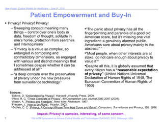 Patient Empowerment and Buy-In Privacy! Privacy! Privacy! Sweeping concept meaning many things – control over one’s body or data, freedom of thought, solitude in one’s home, protection from searches and interrogations * “Privacy is a value so complex, so entangled in competing and contradictory dimensions, so engorged with various and distinct meanings that I sometimes despair whether it can be addressed at all” + “a deep concern over the preservation of privacy under the new pressures from surveillance technology” -   Impact: Privacy is complex, interesting, of some concern. “ The panic about privacy has all the fingerpointing and paranoia of a good old American scare, but it’s missing one vital ingredient: a genuinely alarmed public. Americans care about privacy mainly in the abstract.”  ^ “ Most people, when other interests are at stake, do not care enough about privacy to value it” # Despite all this, it is globally assumed that every citizen has a  “reasonable expectation of privacy”  (United Nations Universal Declaration of Human Rights of 1948, The European Convention of Human Rights of 1950) * Solove, D.  “Understanding Privacy" . Harvard University Press. 2009. + Prost, R. C.  “Three Concepts of Privacy” , 89 Georgetown Law Journal 2087,2087 (2001). - Westin, A.  “Privacy and Freedom” . New York: Atheneum. 1967. ^ Franzen, J.  “How to be Alone” . Picador. 2003. # Gotlieb, C. C.  “Privacy: A Concept Whose Time Has Come and Gone” .  Computers, Surveillance and Privacy , 156. 1996 Sources: 