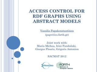ACCESS CONTROL FOR
 RDF GRAPHS USING
 ABSTRACT MODELS

     Vassilis Papakonstantinou
        (papv@ics.forth.gr)


           Joint work with:
   Maria Michou, Irini Fundulaki,
  Giorgos Flouris, Grigoris Antoniou

           SACMAT 2012
 