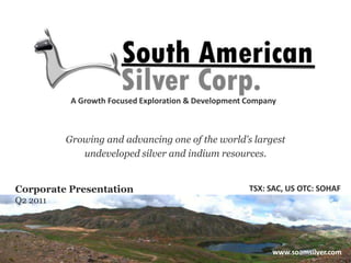 A Growth Focused Exploration & Development Company Growing and advancing one of the world’s largest  undeveloped silver and indium resources. TSX: SAC, US OTC: SOHAF Corporate Presentation Q2 2011 www.soamsilver.com 