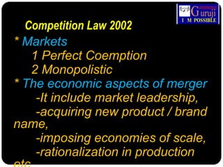 Competition Law 2002
* Markets
1 Perfect Coemption
2 Monopolistic
* The economic aspects of merger
-It include market leadership,
-acquiring new product / brand
name,
-imposing economies of scale,
-rationalization in production
 