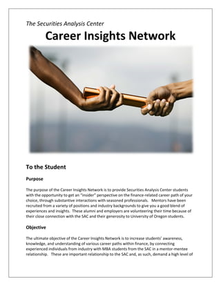 The Securities Analysis Center  

           Career Insights Network 




                                                                                                     
                                                 
To the Student 
 
Purpose 
 
The purpose of the Career Insights Network is to provide Securities Analysis Center students 
with the opportunity to get an “insider” perspective on the finance‐related career path of your 
choice, through substantive interactions with seasoned professionals.   Mentors have been 
recruited from a variety of positions and industry backgrounds to give you a good blend of 
experiences and insights.  These alumni and employers are volunteering their time because of 
their close connection with the SAC and their generosity to University of Oregon students.  
 
Objective 
 
The ultimate objective of the Career Insights Network is to increase students’ awareness, 
knowledge, and understanding of various career paths within finance, by connecting 
experienced individuals from industry with MBA students from the SAC in a mentor‐mentee 
relationship.   These are important relationship to the SAC and, as such, demand a high level of 
 