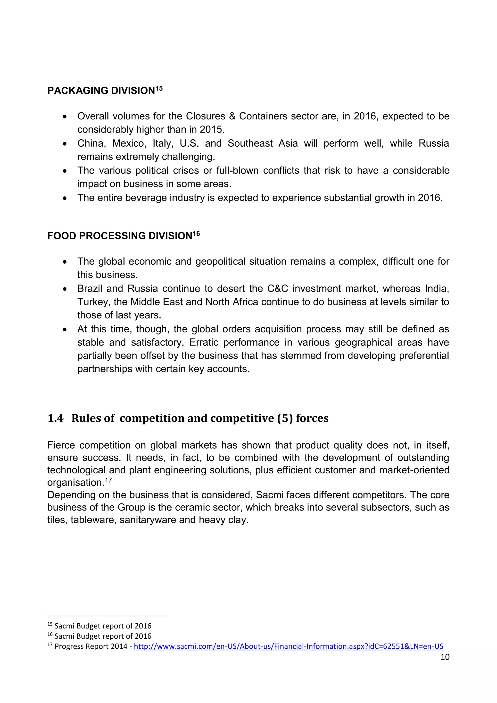 10
PACKAGING DIVISION15
 Overall volumes for the Closures & Containers sector are, in 2016, expected to be
considerably higher than in 2015.
 China, Mexico, Italy, U.S. and Southeast Asia will perform well, while Russia
remains extremely challenging.
 The various political crises or full-blown conflicts that risk to have a considerable
impact on business in some areas.
 The entire beverage industry is expected to experience substantial growth in 2016.
FOOD PROCESSING DIVISION16
 The global economic and geopolitical situation remains a complex, difficult one for
this business.
 Brazil and Russia continue to desert the C&C investment market, whereas India,
Turkey, the Middle East and North Africa continue to do business at levels similar to
those of last years.
 At this time, though, the global orders acquisition process may still be defined as
stable and satisfactory. Erratic performance in various geographical areas have
partially been offset by the business that has stemmed from developing preferential
partnerships with certain key accounts.
1.4 Rules of competition and competitive (5) forces
Fierce competition on global markets has shown that product quality does not, in itself,
ensure success. It needs, in fact, to be combined with the development of outstanding
technological and plant engineering solutions, plus efficient customer and market-oriented
organisation.17
Depending on the business that is considered, Sacmi faces different competitors. The core
business of the Group is the ceramic sector, which breaks into several subsectors, such as
tiles, tableware, sanitaryware and heavy clay.
15
Sacmi Budget report of 2016
16
Sacmi Budget report of 2016
17
Progress Report 2014 - http://www.sacmi.com/en-US/About-us/Financial-Information.aspx?idC=62551&LN=en-US
 
