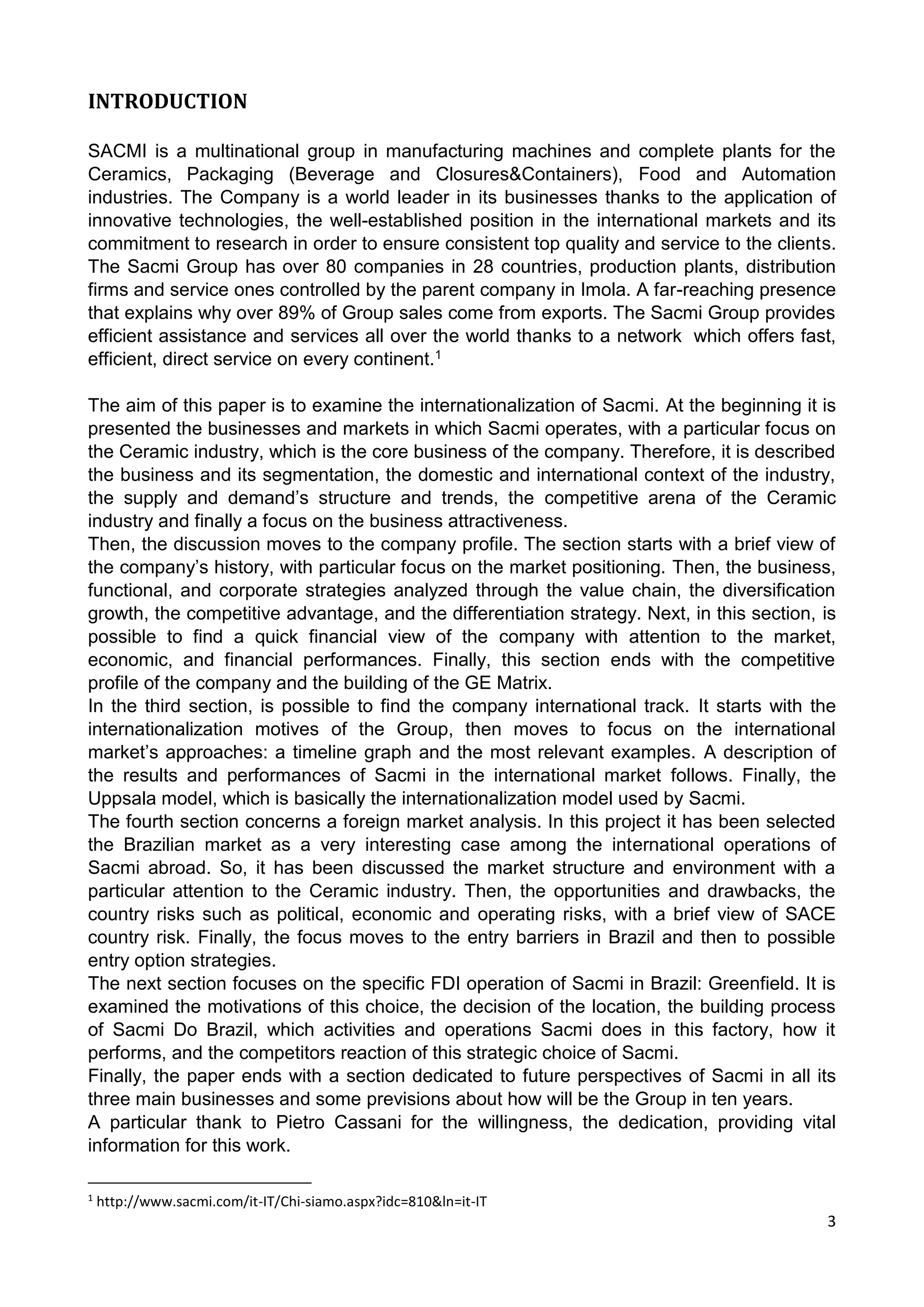 3
INTRODUCTION
SACMI is a multinational group in manufacturing machines and complete plants for the
Ceramics, Packaging (Beverage and Closures&Containers), Food and Automation
industries. The Company is a world leader in its businesses thanks to the application of
innovative technologies, the well-established position in the international markets and its
commitment to research in order to ensure consistent top quality and service to the clients.
The Sacmi Group has over 80 companies in 28 countries, production plants, distribution
firms and service ones controlled by the parent company in Imola. A far-reaching presence
that explains why over 89% of Group sales come from exports. The Sacmi Group provides
efficient assistance and services all over the world thanks to a network which offers fast,
efficient, direct service on every continent.1
The aim of this paper is to examine the internationalization of Sacmi. At the beginning it is
presented the businesses and markets in which Sacmi operates, with a particular focus on
the Ceramic industry, which is the core business of the company. Therefore, it is described
the business and its segmentation, the domestic and international context of the industry,
the supply and demand’s structure and trends, the competitive arena of the Ceramic
industry and finally a focus on the business attractiveness.
Then, the discussion moves to the company profile. The section starts with a brief view of
the company’s history, with particular focus on the market positioning. Then, the business,
functional, and corporate strategies analyzed through the value chain, the diversification
growth, the competitive advantage, and the differentiation strategy. Next, in this section, is
possible to find a quick financial view of the company with attention to the market,
economic, and financial performances. Finally, this section ends with the competitive
profile of the company and the building of the GE Matrix.
In the third section, is possible to find the company international track. It starts with the
internationalization motives of the Group, then moves to focus on the international
market’s approaches: a timeline graph and the most relevant examples. A description of
the results and performances of Sacmi in the international market follows. Finally, the
Uppsala model, which is basically the internationalization model used by Sacmi.
The fourth section concerns a foreign market analysis. In this project it has been selected
the Brazilian market as a very interesting case among the international operations of
Sacmi abroad. So, it has been discussed the market structure and environment with a
particular attention to the Ceramic industry. Then, the opportunities and drawbacks, the
country risks such as political, economic and operating risks, with a brief view of SACE
country risk. Finally, the focus moves to the entry barriers in Brazil and then to possible
entry option strategies.
The next section focuses on the specific FDI operation of Sacmi in Brazil: Greenfield. It is
examined the motivations of this choice, the decision of the location, the building process
of Sacmi Do Brazil, which activities and operations Sacmi does in this factory, how it
performs, and the competitors reaction of this strategic choice of Sacmi.
Finally, the paper ends with a section dedicated to future perspectives of Sacmi in all its
three main businesses and some previsions about how will be the Group in ten years.
A particular thank to Pietro Cassani for the willingness, the dedication, providing vital
information for this work.
1
http://www.sacmi.com/it-IT/Chi-siamo.aspx?idc=810&ln=it-IT
 