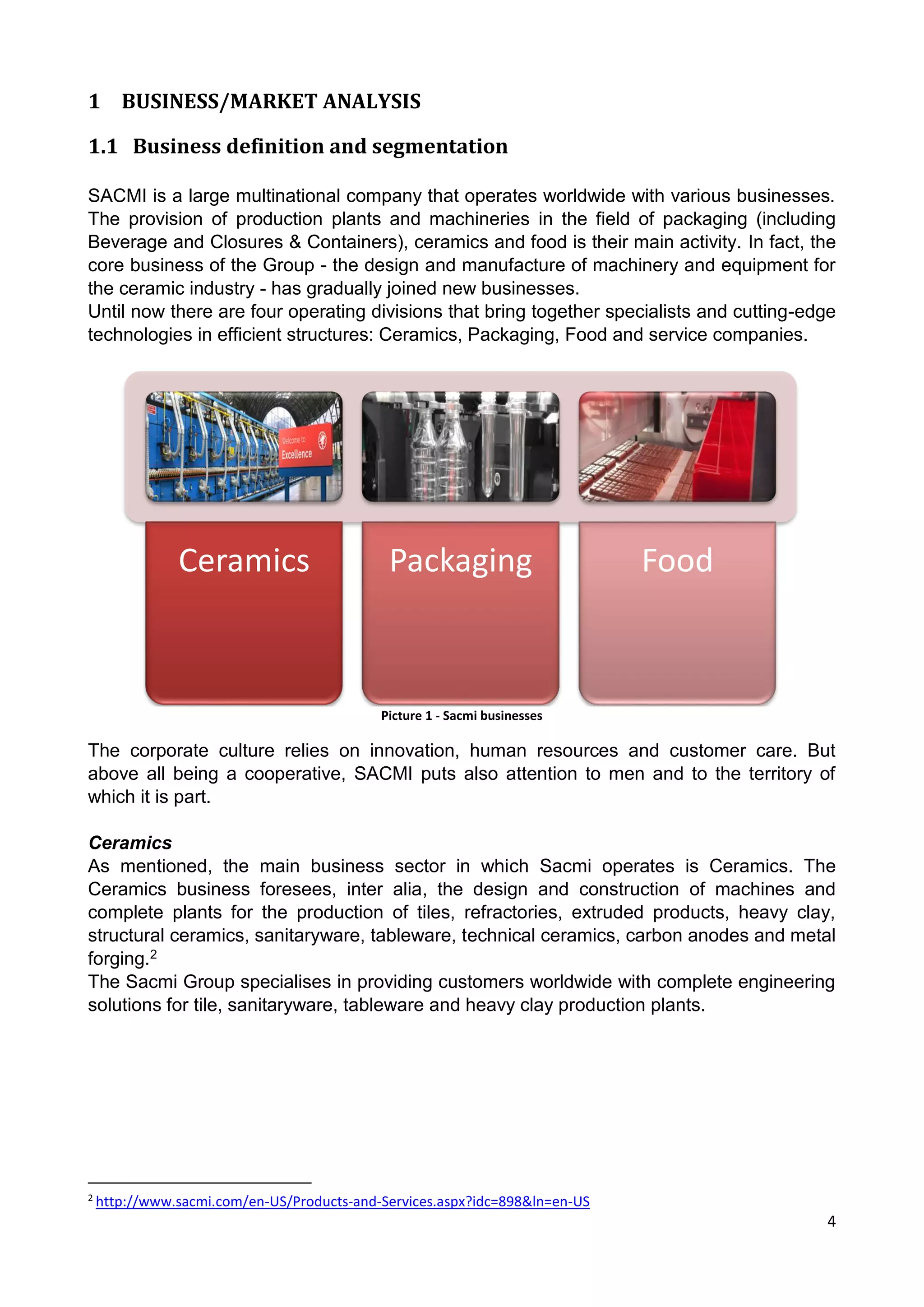 4
1 BUSINESS/MARKET ANALYSIS
1.1 Business definition and segmentation
SACMI is a large multinational company that operates worldwide with various businesses.
The provision of production plants and machineries in the field of packaging (including
Beverage and Closures & Containers), ceramics and food is their main activity. In fact, the
core business of the Group - the design and manufacture of machinery and equipment for
the ceramic industry - has gradually joined new businesses.
Until now there are four operating divisions that bring together specialists and cutting-edge
technologies in efficient structures: Ceramics, Packaging, Food and service companies.
Picture 1 - Sacmi businesses
The corporate culture relies on innovation, human resources and customer care. But
above all being a cooperative, SACMI puts also attention to men and to the territory of
which it is part.
Ceramics
As mentioned, the main business sector in which Sacmi operates is Ceramics. The
Ceramics business foresees, inter alia, the design and construction of machines and
complete plants for the production of tiles, refractories, extruded products, heavy clay,
structural ceramics, sanitaryware, tableware, technical ceramics, carbon anodes and metal
forging.2
The Sacmi Group specialises in providing customers worldwide with complete engineering
solutions for tile, sanitaryware, tableware and heavy clay production plants.
2
http://www.sacmi.com/en-US/Products-and-Services.aspx?idc=898&ln=en-US
Ceramics Packaging Food
 