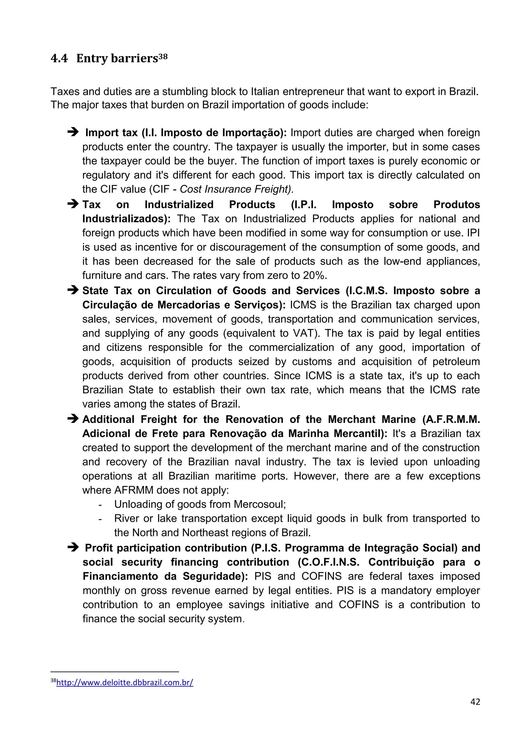 42
4.4 Entry barriers38
Taxes and duties are a stumbling block to Italian entrepreneur that want to export in Brazil.
The major taxes that burden on Brazil importation of goods include:
 Import tax (I.I. Imposto de Importação): Import duties are charged when foreign
products enter the country. The taxpayer is usually the importer, but in some cases
the taxpayer could be the buyer. The function of import taxes is purely economic or
regulatory and it's different for each good. This import tax is directly calculated on
the CIF value (CIF - Cost Insurance Freight).
 Tax on Industrialized Products (I.P.I. Imposto sobre Produtos
Industrializados): The Tax on Industrialized Products applies for national and
foreign products which have been modified in some way for consumption or use. IPI
is used as incentive for or discouragement of the consumption of some goods, and
it has been decreased for the sale of products such as the low-end appliances,
furniture and cars. The rates vary from zero to 20%.
 State Tax on Circulation of Goods and Services (I.C.M.S. Imposto sobre a
Circulação de Mercadorias e Serviços): ICMS is the Brazilian tax charged upon
sales, services, movement of goods, transportation and communication services,
and supplying of any goods (equivalent to VAT). The tax is paid by legal entities
and citizens responsible for the commercialization of any good, importation of
goods, acquisition of products seized by customs and acquisition of petroleum
products derived from other countries. Since ICMS is a state tax, it's up to each
Brazilian State to establish their own tax rate, which means that the ICMS rate
varies among the states of Brazil.
 Additional Freight for the Renovation of the Merchant Marine (A.F.R.M.M.
Adicional de Frete para Renovação da Marinha Mercantil): It's a Brazilian tax
created to support the development of the merchant marine and of the construction
and recovery of the Brazilian naval industry. The tax is levied upon unloading
operations at all Brazilian maritime ports. However, there are a few exceptions
where AFRMM does not apply:
- Unloading of goods from Mercosoul;
- River or lake transportation except liquid goods in bulk from transported to
the North and Northeast regions of Brazil.
 Profit participation contribution (P.I.S. Programma de Integração Social) and
social security financing contribution (C.O.F.I.N.S. Contribuição para o
Financiamento da Seguridade): PIS and COFINS are federal taxes imposed
monthly on gross revenue earned by legal entities. PIS is a mandatory employer
contribution to an employee savings initiative and COFINS is a contribution to
finance the social security system.
38
http://www.deloitte.dbbrazil.com.br/
 
