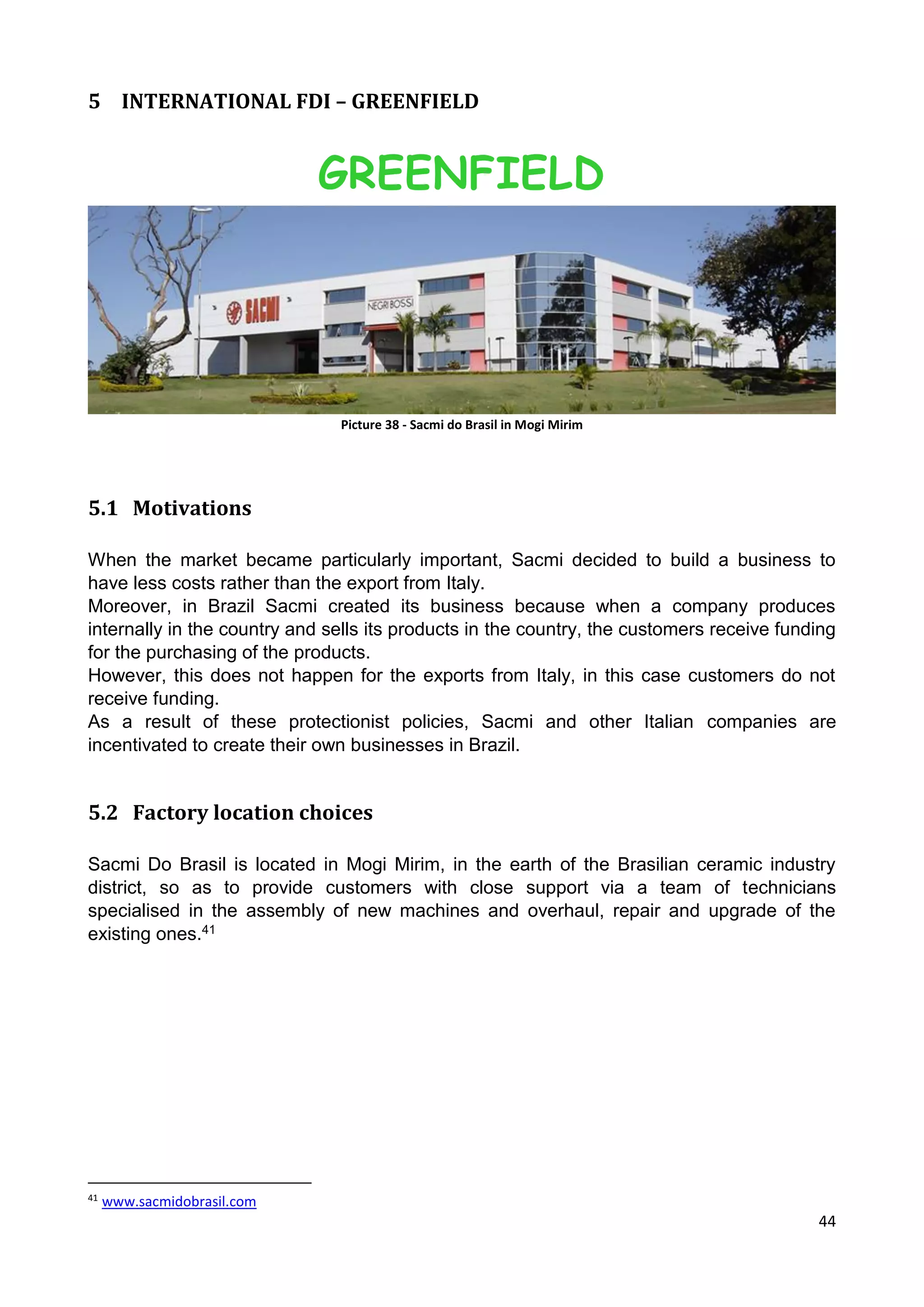 44
5 INTERNATIONAL FDI – GREENFIELD
GREENFIELD
Picture 38 - Sacmi do Brasil in Mogi Mirim
5.1 Motivations
When the market became particularly important, Sacmi decided to build a business to
have less costs rather than the export from Italy.
Moreover, in Brazil Sacmi created its business because when a company produces
internally in the country and sells its products in the country, the customers receive funding
for the purchasing of the products.
However, this does not happen for the exports from Italy, in this case customers do not
receive funding.
As a result of these protectionist policies, Sacmi and other Italian companies are
incentivated to create their own businesses in Brazil.
5.2 Factory location choices
Sacmi Do Brasil is located in Mogi Mirim, in the earth of the Brasilian ceramic industry
district, so as to provide customers with close support via a team of technicians
specialised in the assembly of new machines and overhaul, repair and upgrade of the
existing ones.41
41
www.sacmidobrasil.com
 