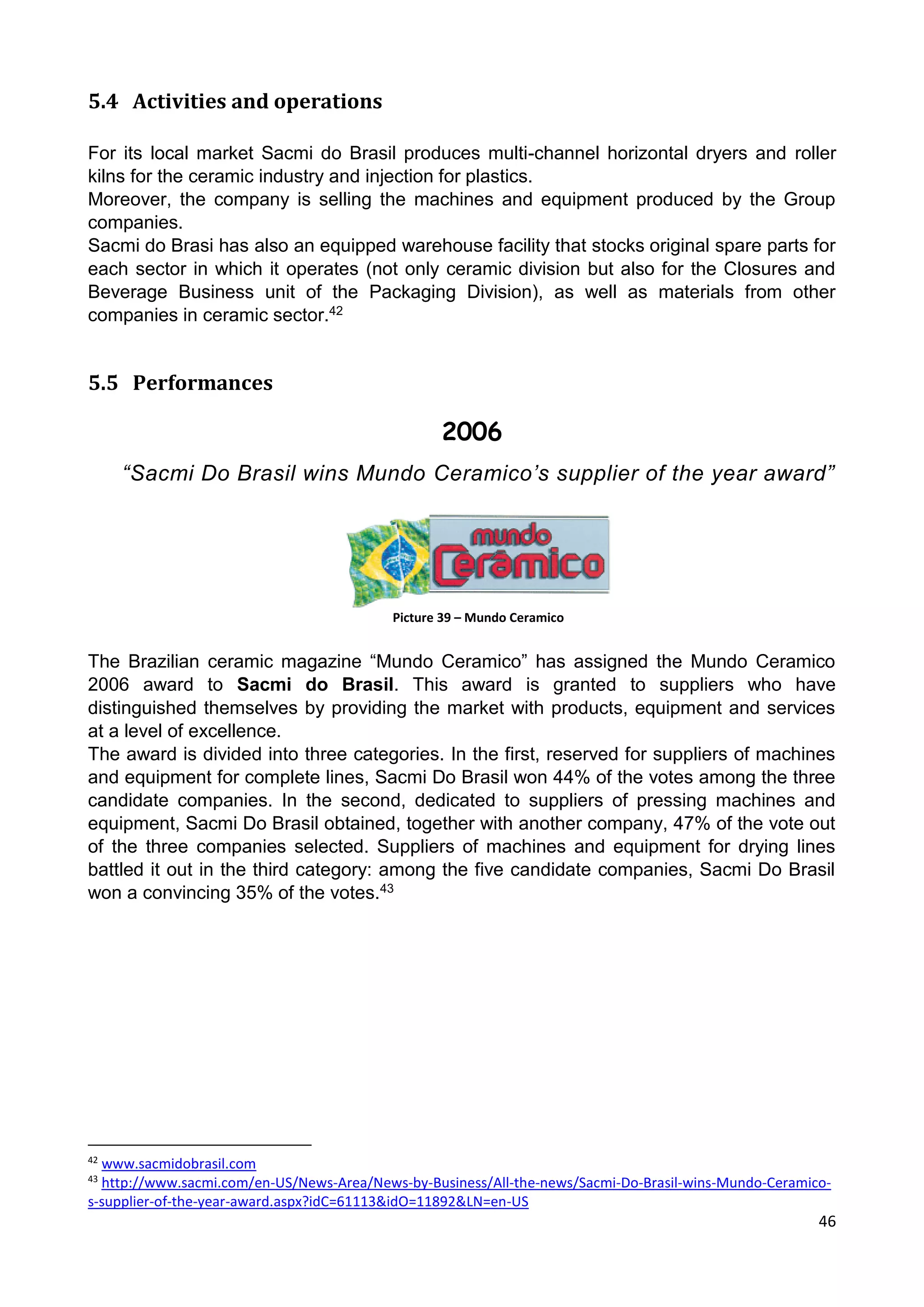 46
5.4 Activities and operations
For its local market Sacmi do Brasil produces multi-channel horizontal dryers and roller
kilns for the ceramic industry and injection for plastics.
Moreover, the company is selling the machines and equipment produced by the Group
companies.
Sacmi do Brasi has also an equipped warehouse facility that stocks original spare parts for
each sector in which it operates (not only ceramic division but also for the Closures and
Beverage Business unit of the Packaging Division), as well as materials from other
companies in ceramic sector.42
5.5 Performances
“Sacmi Do Brasil wins Mundo Ceramico’s supplier of the year award”
Picture 39 – Mundo Ceramico
The Brazilian ceramic magazine “Mundo Ceramico” has assigned the Mundo Ceramico
2006 award to Sacmi do Brasil. This award is granted to suppliers who have
distinguished themselves by providing the market with products, equipment and services
at a level of excellence.
The award is divided into three categories. In the first, reserved for suppliers of machines
and equipment for complete lines, Sacmi Do Brasil won 44% of the votes among the three
candidate companies. In the second, dedicated to suppliers of pressing machines and
equipment, Sacmi Do Brasil obtained, together with another company, 47% of the vote out
of the three companies selected. Suppliers of machines and equipment for drying lines
battled it out in the third category: among the five candidate companies, Sacmi Do Brasil
won a convincing 35% of the votes.43
42
www.sacmidobrasil.com
43
http://www.sacmi.com/en-US/News-Area/News-by-Business/All-the-news/Sacmi-Do-Brasil-wins-Mundo-Ceramico-
s-supplier-of-the-year-award.aspx?idC=61113&idO=11892&LN=en-US
2006
 