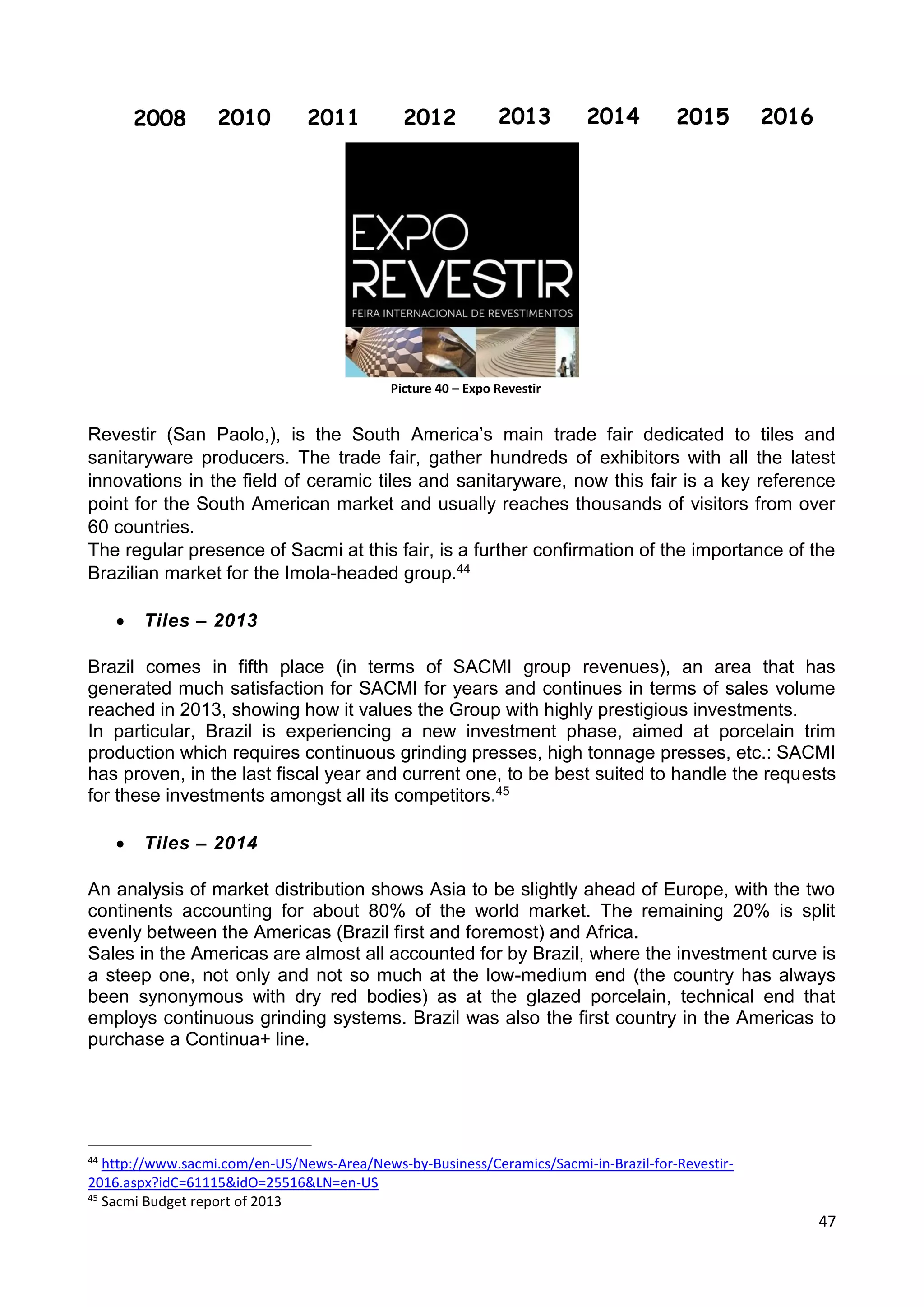 47
Revestir (San Paolo,), is the South America’s main trade fair dedicated to tiles and
sanitaryware producers. The trade fair, gather hundreds of exhibitors with all the latest
innovations in the field of ceramic tiles and sanitaryware, now this fair is a key reference
point for the South American market and usually reaches thousands of visitors from over
60 countries.
The regular presence of Sacmi at this fair, is a further confirmation of the importance of the
Brazilian market for the Imola-headed group.44
 Tiles – 2013
Brazil comes in fifth place (in terms of SACMI group revenues), an area that has
generated much satisfaction for SACMI for years and continues in terms of sales volume
reached in 2013, showing how it values the Group with highly prestigious investments.
In particular, Brazil is experiencing a new investment phase, aimed at porcelain trim
production which requires continuous grinding presses, high tonnage presses, etc.: SACMI
has proven, in the last fiscal year and current one, to be best suited to handle the requests
for these investments amongst all its competitors.45
 Tiles – 2014
An analysis of market distribution shows Asia to be slightly ahead of Europe, with the two
continents accounting for about 80% of the world market. The remaining 20% is split
evenly between the Americas (Brazil first and foremost) and Africa.
Sales in the Americas are almost all accounted for by Brazil, where the investment curve is
a steep one, not only and not so much at the low-medium end (the country has always
been synonymous with dry red bodies) as at the glazed porcelain, technical end that
employs continuous grinding systems. Brazil was also the first country in the Americas to
purchase a Continua+ line.
44
http://www.sacmi.com/en-US/News-Area/News-by-Business/Ceramics/Sacmi-in-Brazil-for-Revestir-
2016.aspx?idC=61115&idO=25516&LN=en-US
45
Sacmi Budget report of 2013
2008 2010 2011 2012 2013 2014 2015 2016
Picture 40 – Expo Revestir
 