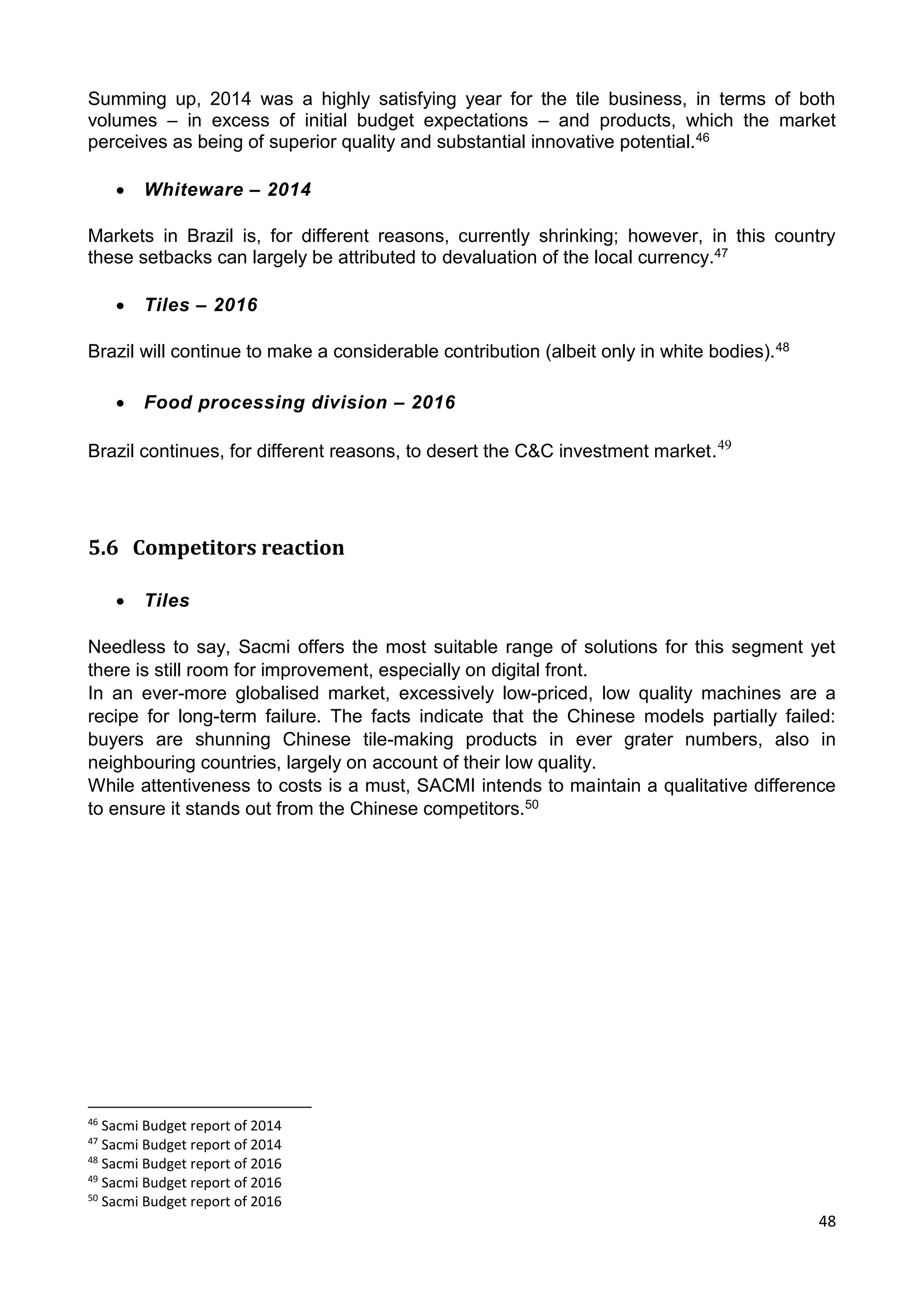 48
Summing up, 2014 was a highly satisfying year for the tile business, in terms of both
volumes – in excess of initial budget expectations – and products, which the market
perceives as being of superior quality and substantial innovative potential.46
 Whiteware – 2014
Markets in Brazil is, for different reasons, currently shrinking; however, in this country
these setbacks can largely be attributed to devaluation of the local currency.47
 Tiles – 2016
Brazil will continue to make a considerable contribution (albeit only in white bodies).48
 Food processing division – 2016
Brazil continues, for different reasons, to desert the C&C investment market.49
5.6 Competitors reaction
 Tiles
Needless to say, Sacmi offers the most suitable range of solutions for this segment yet
there is still room for improvement, especially on digital front.
In an ever-more globalised market, excessively low-priced, low quality machines are a
recipe for long-term failure. The facts indicate that the Chinese models partially failed:
buyers are shunning Chinese tile-making products in ever grater numbers, also in
neighbouring countries, largely on account of their low quality.
While attentiveness to costs is a must, SACMI intends to maintain a qualitative difference
to ensure it stands out from the Chinese competitors.50
46
Sacmi Budget report of 2014
47
Sacmi Budget report of 2014
48
Sacmi Budget report of 2016
49
Sacmi Budget report of 2016
50
Sacmi Budget report of 2016
 