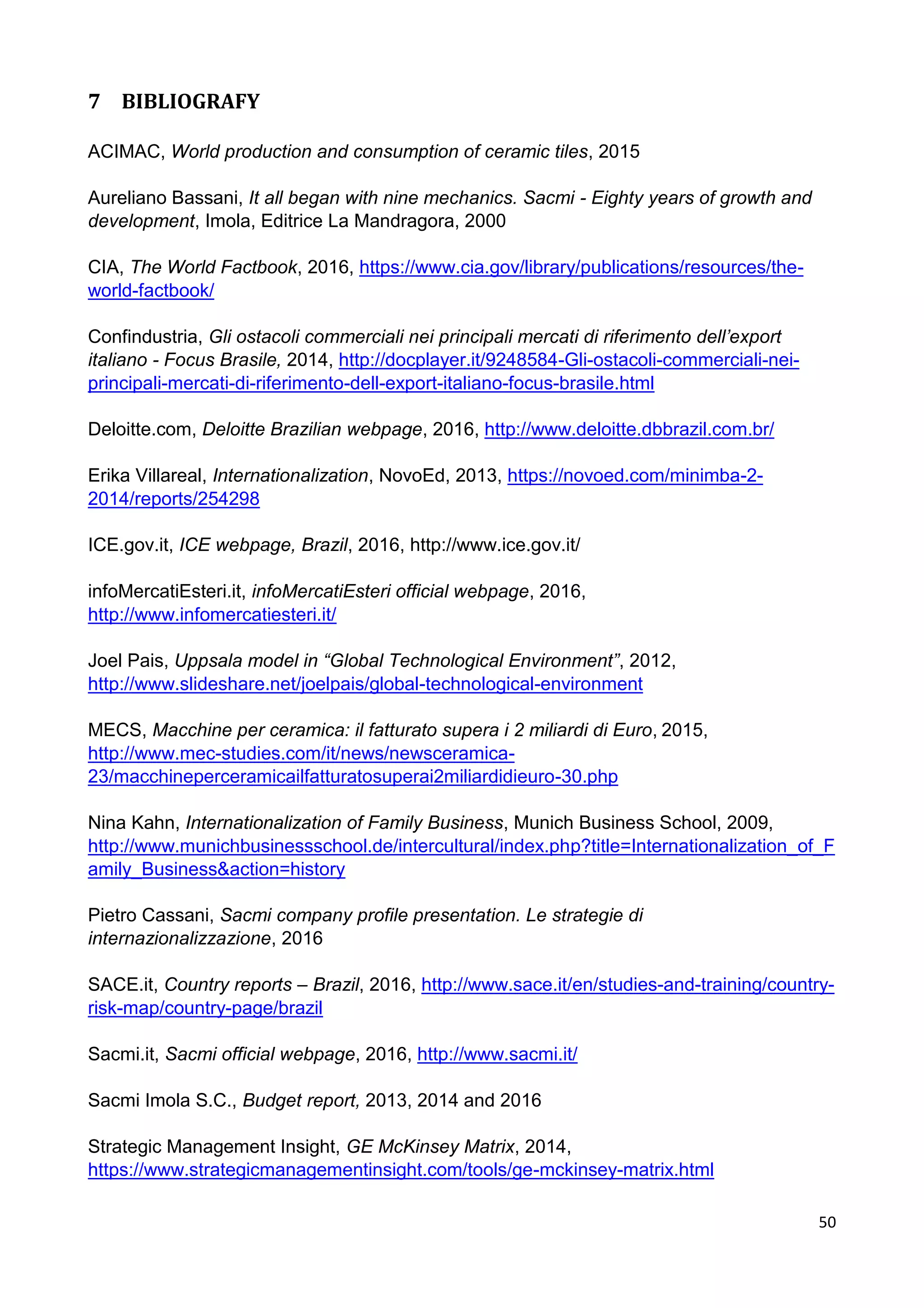 50
7 BIBLIOGRAFY
ACIMAC, World production and consumption of ceramic tiles, 2015
Aureliano Bassani, It all began with nine mechanics. Sacmi - Eighty years of growth and
development, Imola, Editrice La Mandragora, 2000
CIA, The World Factbook, 2016, https://www.cia.gov/library/publications/resources/the-
world-factbook/
Confindustria, Gli ostacoli commerciali nei principali mercati di riferimento dell’export
italiano - Focus Brasile, 2014, http://docplayer.it/9248584-Gli-ostacoli-commerciali-nei-
principali-mercati-di-riferimento-dell-export-italiano-focus-brasile.html
Deloitte.com, Deloitte Brazilian webpage, 2016, http://www.deloitte.dbbrazil.com.br/
Erika Villareal, Internationalization, NovoEd, 2013, https://novoed.com/minimba-2-
2014/reports/254298
ICE.gov.it, ICE webpage, Brazil, 2016, http://www.ice.gov.it/
infoMercatiEsteri.it, infoMercatiEsteri official webpage, 2016,
http://www.infomercatiesteri.it/
Joel Pais, Uppsala model in “Global Technological Environment”, 2012,
http://www.slideshare.net/joelpais/global-technological-environment
MECS, Macchine per ceramica: il fatturato supera i 2 miliardi di Euro, 2015,
http://www.mec-studies.com/it/news/newsceramica-
23/macchineperceramicailfatturatosuperai2miliardidieuro-30.php
Nina Kahn, Internationalization of Family Business, Munich Business School, 2009,
http://www.munichbusinessschool.de/intercultural/index.php?title=Internationalization_of_F
amily_Business&action=history
Pietro Cassani, Sacmi company profile presentation. Le strategie di
internazionalizzazione, 2016
SACE.it, Country reports – Brazil, 2016, http://www.sace.it/en/studies-and-training/country-
risk-map/country-page/brazil
Sacmi.it, Sacmi official webpage, 2016, http://www.sacmi.it/
Sacmi Imola S.C., Budget report, 2013, 2014 and 2016
Strategic Management Insight, GE McKinsey Matrix, 2014,
https://www.strategicmanagementinsight.com/tools/ge-mckinsey-matrix.html
 