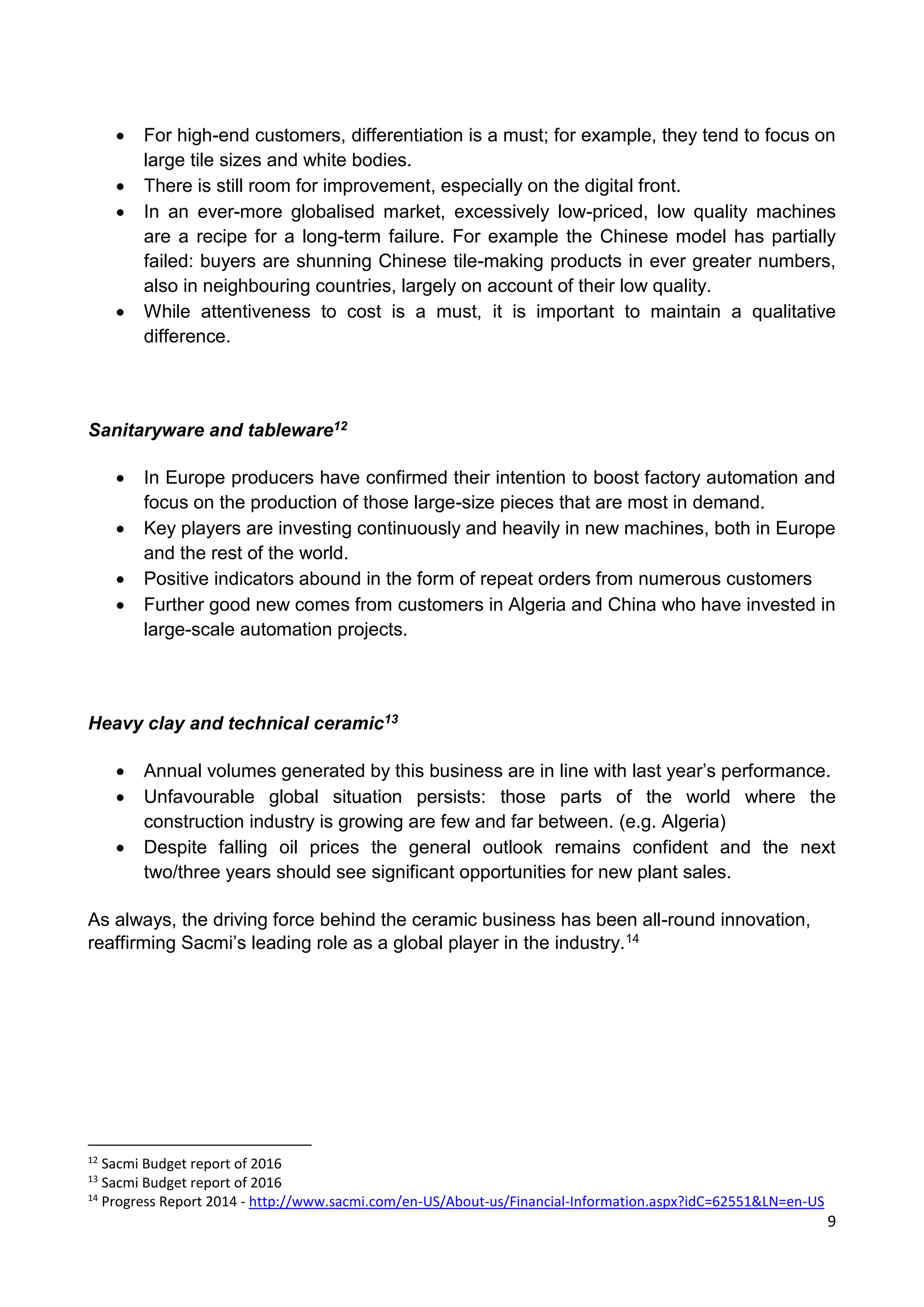 9
 For high-end customers, differentiation is a must; for example, they tend to focus on
large tile sizes and white bodies.
 There is still room for improvement, especially on the digital front.
 In an ever-more globalised market, excessively low-priced, low quality machines
are a recipe for a long-term failure. For example the Chinese model has partially
failed: buyers are shunning Chinese tile-making products in ever greater numbers,
also in neighbouring countries, largely on account of their low quality.
 While attentiveness to cost is a must, it is important to maintain a qualitative
difference.
Sanitaryware and tableware12
 In Europe producers have confirmed their intention to boost factory automation and
focus on the production of those large-size pieces that are most in demand.
 Key players are investing continuously and heavily in new machines, both in Europe
and the rest of the world.
 Positive indicators abound in the form of repeat orders from numerous customers
 Further good new comes from customers in Algeria and China who have invested in
large-scale automation projects.
Heavy clay and technical ceramic13
 Annual volumes generated by this business are in line with last year’s performance.
 Unfavourable global situation persists: those parts of the world where the
construction industry is growing are few and far between. (e.g. Algeria)
 Despite falling oil prices the general outlook remains confident and the next
two/three years should see significant opportunities for new plant sales.
As always, the driving force behind the ceramic business has been all-round innovation,
reaffirming Sacmi’s leading role as a global player in the industry.14
12
Sacmi Budget report of 2016
13
Sacmi Budget report of 2016
14
Progress Report 2014 - http://www.sacmi.com/en-US/About-us/Financial-Information.aspx?idC=62551&LN=en-US
 