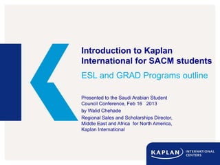 Introduction to Kaplan
International for SACM students
ESL and GRAD Programs outline

Presented to the Saudi Arabian Student
Council Conference, Feb 16 2013
by Walid Chehade
Regional Sales and Scholarships Director,
Middle East and Africa for North America,
Kaplan International
 