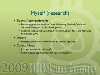 Myself (research) Talents/Accomplishments Presenting postdoc work at Duke University Medical Center on calcium handling in cardiac development Received fellowships from Heart Rhythm Society, NIH, and Novartis Foundation (UK) Dreams Investigate molecular mechanisms of cardiac signaling Curious/Needs Job opportunities in industry? Grant funding opportunities for new investigators? 