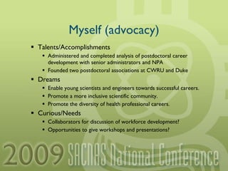 Myself (advocacy) Talents/Accomplishments Administered and completed analysis of postdoctoral career development with senior administrators and NPA Founded two postdoctoral associations at CWRU and Duke Dreams Enable young scientists and engineers towards successful careers. Promote a more inclusive scientific community. Promote the diversity of health professional careers. Curious/Needs Collaborators for discussion of workforce development? Opportunities to give workshops and presentations? 