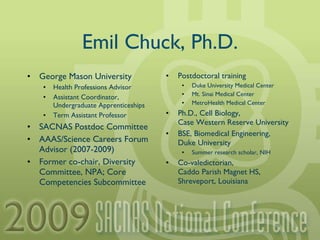Emil Chuck, Ph.D. George Mason University Health Professions Advisor Assistant Coordinator, Undergraduate Apprenticeships Term Assistant Professor SACNAS Postdoc Committee AAAS/Science Careers Forum Advisor (2007-2009) Former co-chair, Diversity Committee, NPA; Core Competencies Subcommittee Postdoctoral training Duke University Medical Center Mt. Sinai Medical Center MetroHealth Medical Center Ph.D., Cell Biology, Case Western Reserve University BSE, Biomedical Engineering, Duke University Summer research scholar, NIH Co-valedictorian, Caddo Parish Magnet HS, Shreveport, Louisiana 
