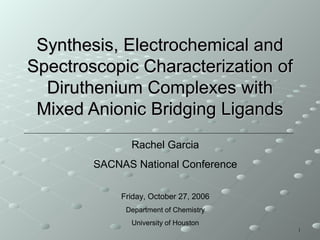 11
Synthesis, Electrochemical andSynthesis, Electrochemical and
Spectroscopic Characterization ofSpectroscopic Characterization of
Diruthenium Complexes withDiruthenium Complexes with
Mixed Anionic Bridging LigandsMixed Anionic Bridging Ligands
Rachel Garcia
SACNAS National Conference
Friday, October 27, 2006
Department of Chemistry
University of Houston
 