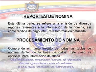 REPORTES DE NOMINA
Esta última parte, se refiere a la emisión de diversos
reportes referentes a la información de la nómina, así
como recibos de pago, etc. Para Información detallada.

     PROCESAMIENTO DE NOMINA
Comprende el mantenimiento de todas las tablas de
nómina dentro de la base de datos. Este paso es
opcional. Para Información detallada.
 
