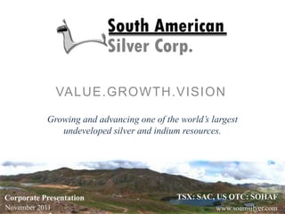 VALUE.GROWTH.VISION

           Growing and advancing one of the world’s largest
              undeveloped silver and indium resources.




Corporate Presentation                     TSX: SAC, US OTC: SOHAF
November 2011                                        www.soamsilver.com
 