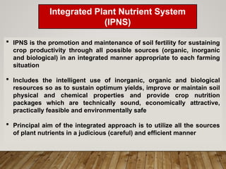 Integrated Plant Nutrient System
(IPNS)
Concept
 IPNS is the promotion and maintenance of soil fertility for sustaining
crop productivity through all possible sources (organic, inorganic
and biological) in an integrated manner appropriate to each farming
situation
 Includes the intelligent use of inorganic, organic and biological
resources so as to sustain optimum yields, improve or maintain soil
physical and chemical properties and provide crop nutrition
packages which are technically sound, economically attractive,
practically feasible and environmentally safe
 Principal aim of the integrated approach is to utilize all the sources
of plant nutrients in a judicious (careful) and efficient manner
 