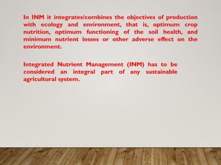 In INM it integrates/combines the objectives of production
with ecology and environment, that is, optimum crop
nutrition, optimum functioning of the soil health, and
minimum nutrient losses or other adverse effect on the
environment.
Integrated Nutrient Management (INM) has to be
considered an integral part of any sustainable
agricultural system.
 