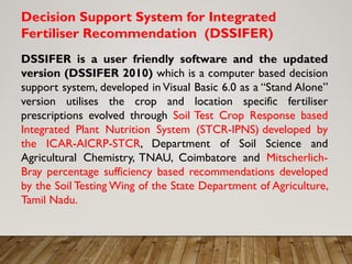 Decision Support System for Integrated
Fertiliser Recommendation (DSSIFER)
DSSIFER is a user friendly software and the updated
version (DSSIFER 2010) which is a computer based decision
support system, developed in Visual Basic 6.0 as a “Stand Alone”
version utilises the crop and location specific fertiliser
prescriptions evolved through Soil Test Crop Response based
Integrated Plant Nutrition System (STCR-IPNS) developed by
the ICAR-AICRP-STCR, Department of Soil Science and
Agricultural Chemistry, TNAU, Coimbatore and Mitscherlich-
Bray percentage sufficiency based recommendations developed
by the Soil Testing Wing of the State Department of Agriculture,
Tamil Nadu.
 