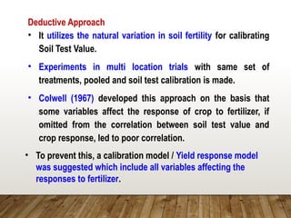 Deductive Approach
• It utilizes the natural variation in soil fertility for calibrating
Soil Test Value.
• Experiments in multi location trials with same set of
treatments, pooled and soil test calibration is made.
• Colwell (1967) developed this approach on the basis that
some variables affect the response of crop to fertilizer, if
omitted from the correlation between soil test value and
crop response, led to poor correlation.
• To prevent this, a calibration model / Yield response model
was suggested which include all variables affecting the
responses to fertilizer.
 