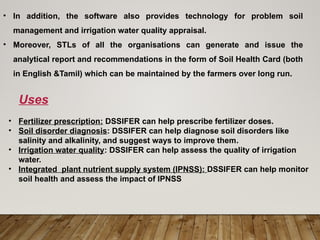 • In addition, the software also provides technology for problem soil
management and irrigation water quality appraisal.
• Moreover, STLs of all the organisations can generate and issue the
analytical report and recommendations in the form of Soil Health Card (both
in English &Tamil) which can be maintained by the farmers over long run.
• Fertilizer prescription: DSSIFER can help prescribe fertilizer doses.
• Soil disorder diagnosis: DSSIFER can help diagnose soil disorders like
salinity and alkalinity, and suggest ways to improve them.
• Irrigation water quality: DSSIFER can help assess the quality of irrigation
water.
• Integrated plant nutrient supply system (IPNSS): DSSIFER can help monitor
soil health and assess the impact of IPNSS
Uses
 