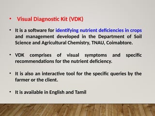 • Visual Diagnostic Kit (VDK)
• It is a software for identifying nutrient deficiencies in crops
and management developed in the Department of Soil
Science and Agricultural Chemistry, TNAU, Coimabtore.
• VDK comprises of visual symptoms and specific
recommendations for the nutrient deficiency.
• It is also an interactive tool for the specific queries by the
farmer or the client.
• It is available in English and Tamil
 