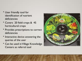 • User friendly tool for
identification of nutrient
deficiencies
• Covers 20 field crops & 45
horticultural crops
• Provides prescriptions to correct
deficiencies
• Interactive device answering the
queries of the user
• Can be used inVillage Knowledge
Centers as referral tool
 