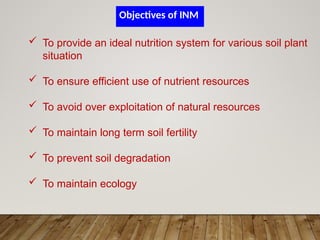  To provide an ideal nutrition system for various soil plant
situation
 To ensure efficient use of nutrient resources
 To avoid over exploitation of natural resources
 To maintain long term soil fertility
 To prevent soil degradation
 To maintain ecology
Objectives of INM
 