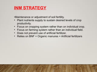 INM STRATEGY
•Maintenance or adjustment of soil fertility.
• Plant nutrients supply to sustain desired levels of crop
productivity.
• Focus on cropping system rather than on individual crop.
• Focus on farming system rather than an individual field.
• Does not prevent use of artificial fertilizer.
• Relies on BNF + Organic manures + Artificial fertilizers
 