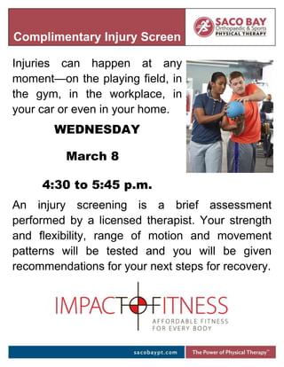 Injuries can happen at any
moment—on the playing field, in
the gym, in the workplace, in
your car or even in your home.
WEDNESDAY
March 8
4:30 to 5:45 p.m.
An injury screening is a brief assessment
performed by a licensed therapist. Your strength
and flexibility, range of motion and movement
patterns will be tested and you will be given
recommendations for your next steps for recovery.
Complimentary Injury Screen
 