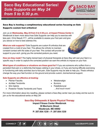 Saco Bay is hosting a complimentary educational series focusing on Sole
Supports custom foot orthotics!
Join us on Wednesday, May 24 from 5 to 5:30 p.m. at Impact Fitness Center in
Westbrook to learn more about how Sole Supports can help you to exercise with
less pain. Chris Neault, P.T., will be available to assess your foot pain and give
you advice on how to best address this.
What are sole supports? Sole Supports are custom fit orthotics that are
created from a mold of your feet. This allows the orthotic to maintain
constant contact with the soles of your feet. This contact will provide full
support to your arch, giving you the corrected posture you need.
How are they made? The highly trained team of physical therapists at Saco Bay will cast your feet in a
specific way in order to capture the corrected position we want the orthotic to impose on your foot.
What types of conditions or situations are these good for? If you are someone who suffers from a
persistent foot pain or a deformity that keeps rubbing in your shoes, or if you are having difficulty exercising
or functioning with daily activities due to foot pain, Sole Supports may be able to help you. These orthotics
change the way your feet function on the ground and provide custom, biomechanical support.
Sole Supports are effective at treating:
 Plantar Fasciitis
 Achilles Tendonitis
 Shin Splints
 Posterior Tibialis Tendonitis and Tears
 Metatarsalgia
 Bunions
 Patellofemoral
…And much more!
For more information about dry needling, please contact a Saco Bay center near you today and be sure to
join us for the educational series on May 24!
Saco Bay Orthopaedic & Sports Physical Therapy
Impact Fitness Center Westbrook
39 Mechanic Street
Westbrook, ME 04092
P: 207.854.1239 – F: 207.854.1230
Saco Bay Educational Series!
Sole Supports on May 24
from 5 to 5:30 p.m.
 