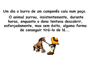 Um dia o burro de um camponês caiu num poço.   O animal zurrou, insistentemente, durante horas, enquanto o dono tentava descobrir, esforçadamente, mas sem éxito, alguma forma de conseguir tirá-lo de lá...   