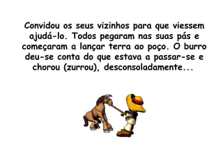 Convidou os seus vizinhos para que viessem ajudá-lo. Todos pegaram nas suas pás e começaram a lançar terra ao poço. O burro deu-se conta do que estava a passar-se e chorou (zurrou), desconsoladamente...   