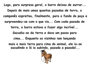 Logo, para surpresa geral, o burro deixou de zurrar...  Depois de mais umas quantas pazadas de terra, o  camponês espreitou, finalmente, para o fundo do poço e surpreendeu-se com o que via... Com cada pazada de  terra, o burro estava a fazer algo incrível...  Sacudia-se da terra e dava um passo para  cima... Enquanto os vizinhos iam lançando  mais e mais terra para cima do animal, ele ia-se sacudindo e lá ia subindo, pazada a pazada!... 