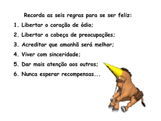Recorda as seis regras para se ser feliz:  1. Libertar o coração de ódio;  2. Libertar a cabeça de preocupações; 3. Acreditar que amanhã será melhor; 4. Viver com sinceridade; 5. Dar mais atenção aos outros; 6. Nunca esperar recompensas... 
