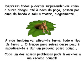 Depressa todos puderam surpreender-se como o burro chegou até à boca do poço, passou por cima do bordo e saiu a trotar, alegremente...  A vida também vai atirar-te terra, todo o tipo de terra... O truque para saíres desse poço é sacudires-te e dar um pequeno passo acima...  Cada um dos nossos problemas pode levar-nos a um escalão acima!!!  