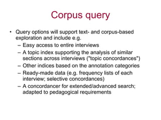 Corpus query Query options will support text- and corpus-based exploration and include e.g. Easy access to entire interviews A topic index supporting the analysis of similar sections across interviews ("topic concordances") Other indices based on the annotation categories Ready-made data (e.g. frequency lists of each interview; selective concordances)  A concordancer for extended/advanced search; adapted to pedagogical requirements 