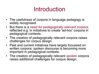 Introduction The usefulness of corpora in language pedagogy is widely recognised. But there is a  need for pedagogically relevant corpora ,  reflected e.g. in initiatives to create 'ad-hoc' corpora in pedagogical contexts. The creation of pedagogically relevant corpora raises challenges for corpus design. Past and current initiatives have largely focussed on written corpora; spoken discourse is becoming more important in pedagogical contexts.  The creation of pedagogically relevant  spoken   corpora raises additional challenges for corpus design. 